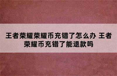 王者荣耀荣耀币充错了怎么办 王者荣耀币充错了能退款吗